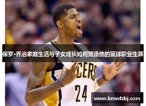 保罗·乔治家庭生活与子女成长如何塑造他的篮球职业生涯