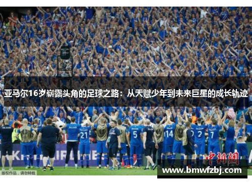 亚马尔16岁崭露头角的足球之路：从天赋少年到未来巨星的成长轨迹