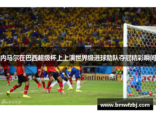 内马尔在巴西超级杯上上演世界级进球助队夺冠精彩瞬间