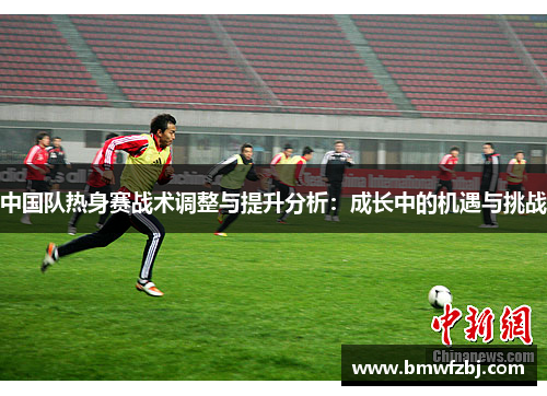 中国队热身赛战术调整与提升分析：成长中的机遇与挑战