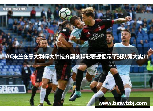 AC米兰在意大利杯大胜拉齐奥的精彩表现揭示了球队强大实力