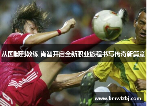 从国脚到教练 肖智开启全新职业旅程书写传奇新篇章