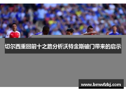 切尔西重回前十之路分析沃特金斯破门带来的启示