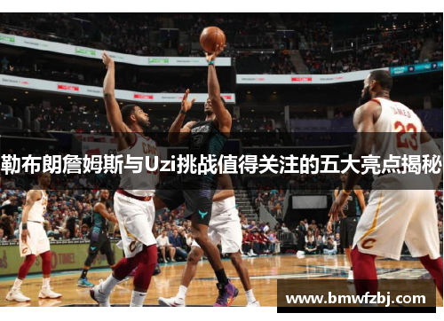 勒布朗詹姆斯与Uzi挑战值得关注的五大亮点揭秘