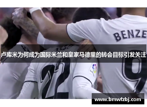 卢库米为何成为国际米兰和皇家马德里的转会目标引发关注