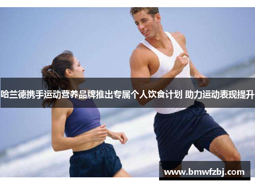 哈兰德携手运动营养品牌推出专属个人饮食计划 助力运动表现提升