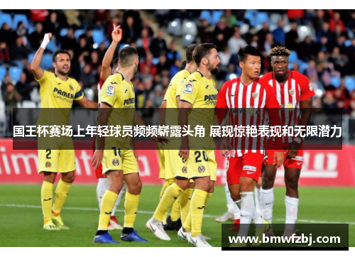 国王杯赛场上年轻球员频频崭露头角 展现惊艳表现和无限潜力