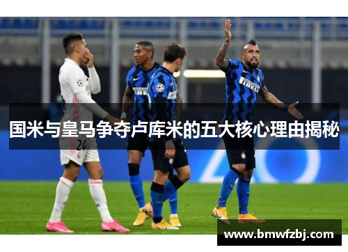 国米与皇马争夺卢库米的五大核心理由揭秘