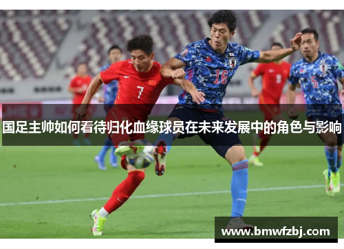 国足主帅如何看待归化血缘球员在未来发展中的角色与影响