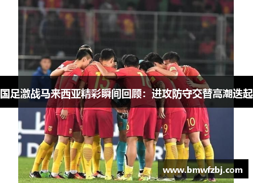国足激战马来西亚精彩瞬间回顾：进攻防守交替高潮迭起