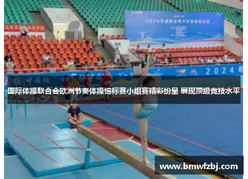 国际体操联合会欧洲节奏体操锦标赛小组赛精彩纷呈 展现顶级竞技水平