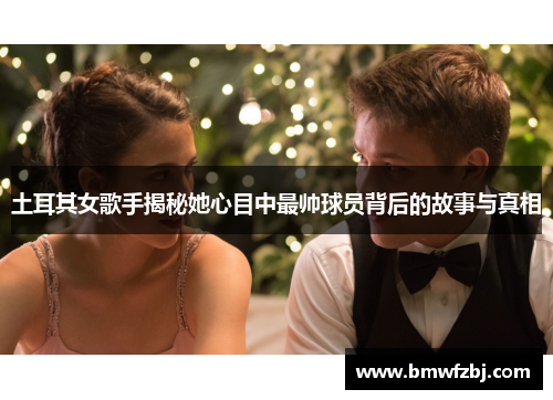 土耳其女歌手揭秘她心目中最帅球员背后的故事与真相