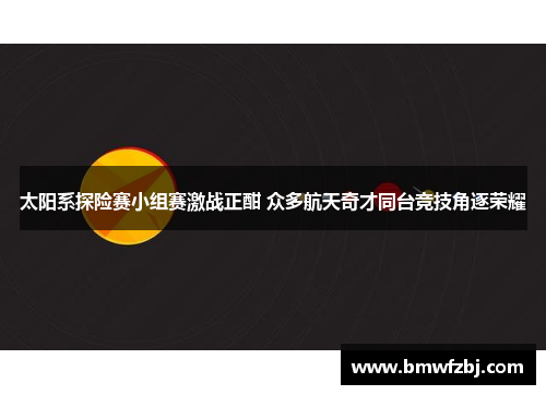 太阳系探险赛小组赛激战正酣 众多航天奇才同台竞技角逐荣耀