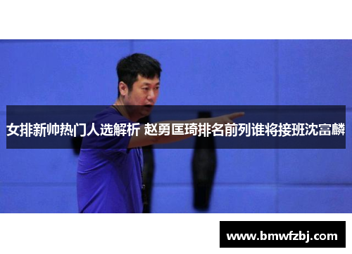 女排新帅热门人选解析 赵勇匡琦排名前列谁将接班沈富麟